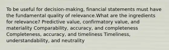 To be useful for decision-making, financial statements must have the fundamental quality of relevance.What are the ingredients for relevance? Predictive value, confirmatory value, and materiality Comparability, accuracy, and completeness Completeness, accuracy, and timeliness Timeliness, understandability, and neutrality