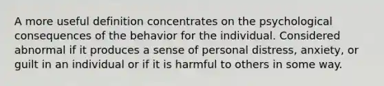 A more useful definition concentrates on the psychological consequences of the behavior for the individual. Considered abnormal if it produces a sense of personal distress, anxiety, or guilt in an individual or if it is harmful to others in some way.