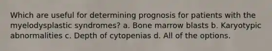 Which are useful for determining prognosis for patients with the myelodysplastic syndromes? a. Bone marrow blasts b. Karyotypic abnormalities c. Depth of cytopenias d. All of the options.