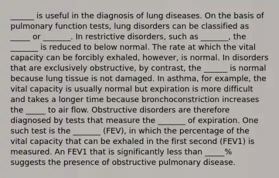 ______ is useful in the diagnosis of lung diseases. On the basis of pulmonary function tests, lung disorders can be classified as _____ or _______. In restrictive disorders, such as _______, the _______ is reduced to below normal. The rate at which the vital capacity can be forcibly exhaled, however, is normal. In disorders that are exclusively obstructive, by contrast, the ______ is normal because lung tissue is not damaged. In asthma, for example, the vital capacity is usually normal but expiration is more difficult and takes a longer time because bronchoconstriction increases the _____ to air flow. Obstructive disorders are therefore diagnosed by tests that measure the _______ of expiration. One such test is the _______ (FEV), in which the percentage of the vital capacity that can be exhaled in the first second (FEV1) is measured. An FEV1 that is significantly less than _____% suggests the presence of obstructive pulmonary disease.