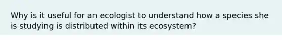 Why is it useful for an ecologist to understand how a species she is studying is distributed within its ecosystem?