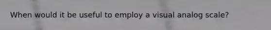 When would it be useful to employ a visual analog scale?