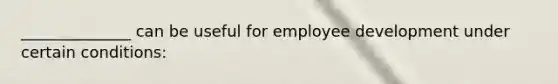 ______________ can be useful for employee development under certain conditions: