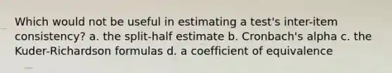 Which would not be useful in estimating a test's inter-item consistency? a. the split-half estimate b. Cronbach's alpha c. the Kuder-Richardson formulas d. a coefficient of equivalence