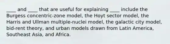 ____ and ____ that are useful for explaining ____ include the Burgess concentric-zone model, the Hoyt sector model, the Harris and Ullman multiple-nuclei model, the galactic city model, bid-rent theory, and urban models drawn from Latin America, Southeast Asia, and Africa.