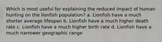 Which is most useful for explaining the reduced impact of human hunting on the lionfish population? a. Lionfish have a much shorter average lifespan b. Lionfish have a much higher death rate c. Lionfish have a much higher birth rate d. Lionfish have a much narrower geographic range