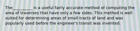 The__________ is a useful fairly accurate method of computing the area of traverses that have only a few sides. This method is well suited for determining areas of small tracts of land and was popularly used before the engineer's transit was invented.