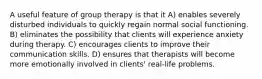 A useful feature of group therapy is that it A) enables severely disturbed individuals to quickly regain normal social functioning. B) eliminates the possibility that clients will experience anxiety during therapy. C) encourages clients to improve their communication skills. D) ensures that therapists will become more emotionally involved in clients' real-life problems.