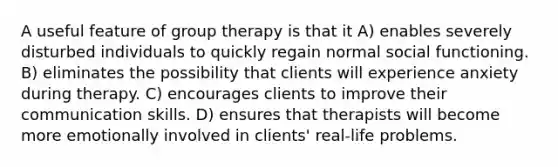 A useful feature of group therapy is that it A) enables severely disturbed individuals to quickly regain normal social functioning. B) eliminates the possibility that clients will experience anxiety during therapy. C) encourages clients to improve their communication skills. D) ensures that therapists will become more emotionally involved in clients' real-life problems.