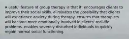 A useful feature of group therapy is that it: encourages clients to improve their social skills. eliminates the possibility that clients will experience anxiety during therapy. ensures that therapists will become more emotionally involved in clients' real-life problems. enables severely disturbed individuals to quickly regain normal social functioning.