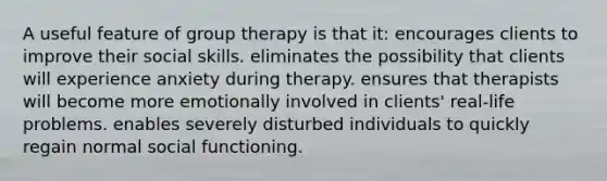 A useful feature of group therapy is that it: encourages clients to improve their social skills. eliminates the possibility that clients will experience anxiety during therapy. ensures that therapists will become more emotionally involved in clients' real-life problems. enables severely disturbed individuals to quickly regain normal social functioning.