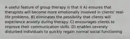 A useful feature of group therapy is that it A) ensures that therapists will become more emotionally involved in clients' real-life problems. B) eliminates the possibility that clients will experience anxiety during therapy. C) encourages clients to improve their communication skills. D) enables severely disturbed individuals to quickly regain normal social functioning