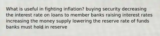 What is useful in fighting inflation? buying security decreasing the interest rate on loans to member banks raising interest rates increasing the money supply lowering the reserve rate of funds banks must hold in reserve