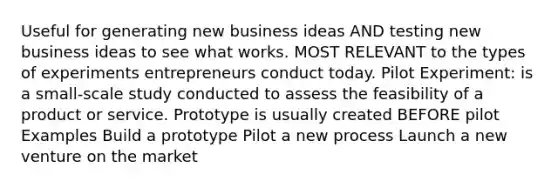 Useful for generating new business ideas AND testing new business ideas to see what works. MOST RELEVANT to the types of experiments entrepreneurs conduct today. Pilot Experiment: is a small-scale study conducted to assess the feasibility of a product or service. Prototype is usually created BEFORE pilot Examples Build a prototype Pilot a new process Launch a new venture on the market