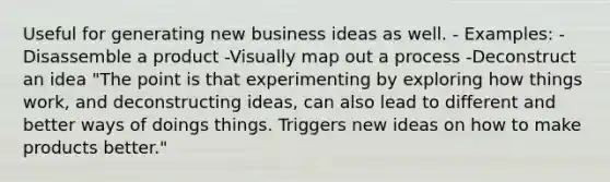 Useful for generating new business ideas as well. - Examples: -Disassemble a product -Visually map out a process -Deconstruct an idea "The point is that experimenting by exploring how things work, and deconstructing ideas, can also lead to different and better ways of doings things. Triggers new ideas on how to make products better."