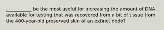 ___________ be the most useful for increasing the amount of DNA available for testing that was recovered from a bit of tissue from the 400-year-old preserved skin of an extinct dodo?