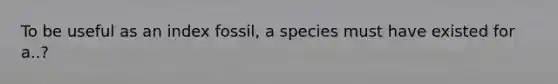 To be useful as an index fossil, a species must have existed for a..?