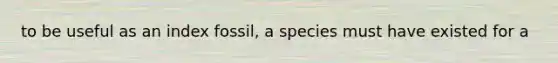 to be useful as an index fossil, a species must have existed for a