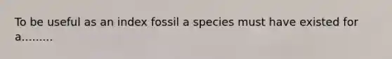 To be useful as an index fossil a species must have existed for a.........