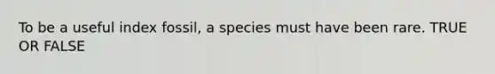 To be a useful index fossil, a species must have been rare. TRUE OR FALSE