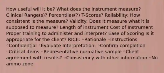 How useful will it be? What does the instrument measure? Clinical Range(s)? Percentiles(?) T-Scores? Reliability: How consistent is the measure? Validity: Does it measure what it is supposed to measure? Length of instrument Cost of Instrument Proper training to administer and interpret? Ease of Scoring Is it appropriate for the client? RICE: ◦Rationale ◦Instructions ◦Confidential ◦Evaluate Interpretation: ◦Confirm completion ◦Critical items ◦Representative normative sample ◦Client agreement with results? ◦Consistency with other information ◦No ammo zone