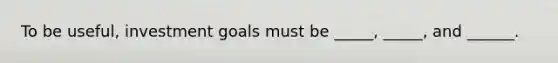 To be useful, investment goals must be _____, _____, and ______.