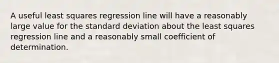 A useful least squares regression line will have a reasonably large value for the standard deviation about the least squares regression line and a reasonably small coefficient of determination.