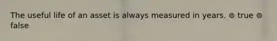 The useful life of an asset is always measured in years. ⊚ true ⊚ false