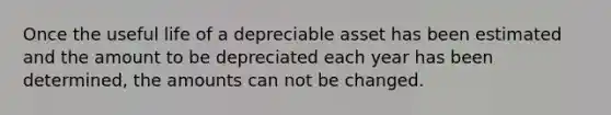 Once the useful life of a depreciable asset has been estimated and the amount to be depreciated each year has been determined, the amounts can not be changed.