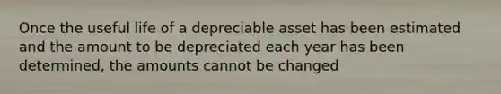 Once the useful life of a depreciable asset has been estimated and the amount to be depreciated each year has been determined, the amounts cannot be changed