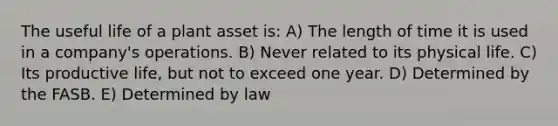 The useful life of a plant asset is: A) The length of time it is used in a company's operations. B) Never related to its physical life. C) Its productive life, but not to exceed one year. D) Determined by the FASB. E) Determined by law