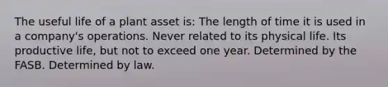 The useful life of a plant asset is: The length of time it is used in a company's operations. Never related to its physical life. Its productive life, but not to exceed one year. Determined by the FASB. Determined by law.