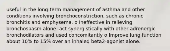 useful in the long-term management of asthma and other conditions involving bronchoconstriction, such as chronic bronchitis and emphysema. o Ineffective in relieving bronchospasm alone: act synergistically with other adrenergic bronchodilators and used concomitantly o Improve lung function about 10% to 15% over an inhaled beta2-agonist alone.