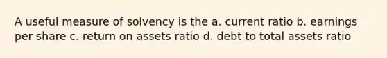 A useful measure of solvency is the a. current ratio b. earnings per share c. return on assets ratio d. debt to total assets ratio