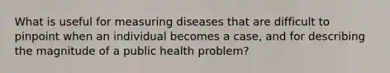 What is useful for measuring diseases that are difficult to pinpoint when an individual becomes a case, and for describing the magnitude of a public health problem?