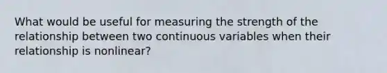 What would be useful for measuring the strength of the relationship between two continuous variables when their relationship is nonlinear?