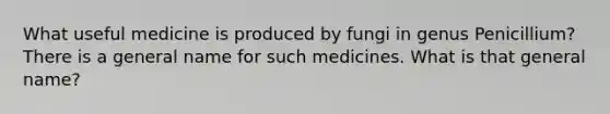 What useful medicine is produced by fungi in genus Penicillium? There is a general name for such medicines. What is that general name?