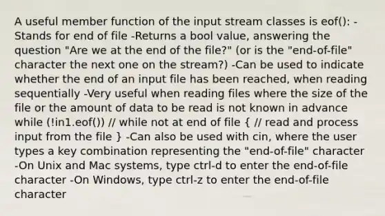 A useful member function of the input stream classes is eof(): -Stands for end of file -Returns a bool value, answering the question "Are we at the end of the file?" (or is the "end-of-file" character the next one on the stream?) -Can be used to indicate whether the end of an input file has been reached, when reading sequentially -Very useful when reading files where the size of the file or the amount of data to be read is not known in advance while (!in1.eof()) // while not at end of file ( // read and process input from the file ) -Can also be used with cin, where the user types a key combination representing the "end-of-file" character -On Unix and Mac systems, type ctrl-d to enter the end-of-file character -On Windows, type ctrl-z to enter the end-of-file character