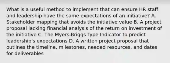 What is a useful method to implement that can ensure HR staff and leadership have the same expectations of an initiative? A. Stakeholder mapping that avoids the initiative value B. A project proposal lacking financial analysis of the return on investment of the initiative C. The Myers-Briggs Type Indicator to predict leadership's expectations D. A written project proposal that outlines the timeline, milestones, needed resources, and dates for deliverables