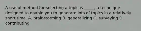 A useful method for selecting a topic is _____, a technique designed to enable you to generate lots of topics in a relatively short time. A. brainstorming B. generalizing C. surveying D. contributing