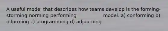 A useful model that describes how teams develop is the forming-storming-norming-performing __________ model. a) conforming b) informing c) programming d) adjourning