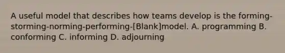 A useful model that describes how teams develop is the forming-storming-norming-performing-[Blank]model. A. programming B. conforming C. informing D. adjourning