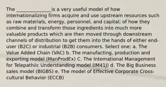 The _______________is a very useful model of how internationalizing firms acquire and use upstream resources such as raw materials, energy, personnel, and capital; of how they combine and transform those ingredients into much more valuable products which are then moved through downstream channels of distribution to get them into the hands of either end-user (B2C) or industrial (B2B) consumers. Select one: a. The Value Added Chain (VAC) b. The manufacting, production and exporting model (ManProdEx) C. The Intemational Management for Telepathiic Understanding model (IM41J) d. The Big Business sales model (BIGBS) e. The model of Effective Corporate Cross-cultural Behavior (ECCB)