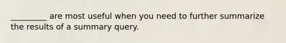 _________ are most useful when you need to further summarize the results of a summary query.