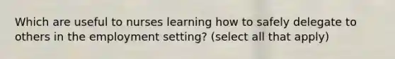 Which are useful to nurses learning how to safely delegate to others in the employment setting? (select all that apply)