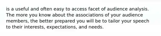 is a useful and often easy to access facet of audience analysis. The more you know about the associations of your audience members, the better prepared you will be to tailor your speech to their interests, expectations, and needs.