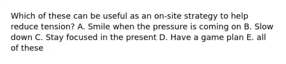 Which of these can be useful as an on-site strategy to help reduce tension? A. Smile when the pressure is coming on B. Slow down C. Stay focused in the present D. Have a game plan E. all of these