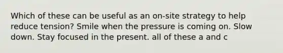 Which of these can be useful as an on-site strategy to help reduce tension? Smile when the pressure is coming on. Slow down. Stay focused in the present. all of these a and c