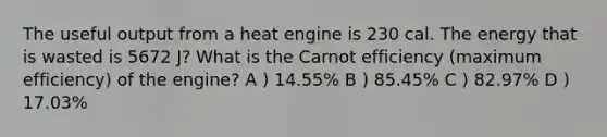 The useful output from a heat engine is 230 cal. The energy that is wasted is 5672 J? What is the Carnot efficiency (maximum efficiency) of the engine? A ) 14.55% B ) 85.45% C ) 82.97% D ) 17.03%