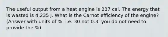 The useful output from a heat engine is 237 cal. The energy that is wasted is 4,235 J. What is the Carnot efficiency of the engine? (Answer with units of %. i.e. 30 not 0.3. you do not need to provide the %)